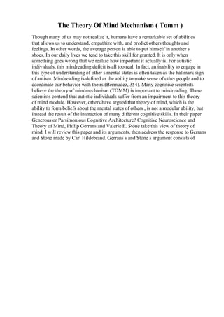 The Theory Of Mind Mechanism ( Tomm )
Though many of us may not realize it, humans have a remarkable set of abilities
that allows us to understand, empathize with, and predict others thoughts and
feelings. In other words, the average person is able to put himself in another s
shoes. In our daily lives we tend to take this skill for granted. It is only when
something goes wrong that we realize how important it actually is. For autistic
individuals, this mindreading deficit is all too real. In fact, an inability to engage in
this type of understanding of other s mental states is often taken as the hallmark sign
of autism. Mindreading is defined as the ability to make sense of other people and to
coordinate our behavior with theirs (Bermudez, 354). Many cognitive scientists
believe the theory of mindmechanism (TOMM) is important to mindreading. These
scientists contend that autistic individuals suffer from an impairment to this theory
of mind module. However, others have argued that theory of mind, which is the
ability to form beliefs about the mental states of others , is not a modular ability, but
instead the result of the interaction of many different cognitive skills. In their paper
Generous or Parsimonious Cognitive Architecture? Cognitive Neuroscience and
Theory of Mind, Philip Gerrans and Valerie E. Stone take this view of theory of
mind. I will review this paper and its arguments, then address the response to Gerrans
and Stone made by Carl Hildebrand. Gerrans s and Stone s argument consists of
 