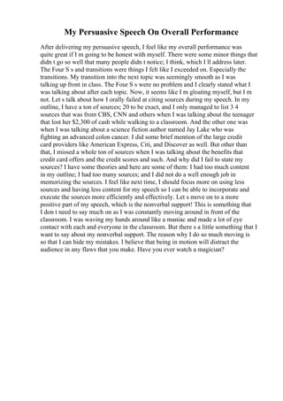 My Persuasive Speech On Overall Performance
After delivering my persuasive speech, I feel like my overall performance was
quite great if I m going to be honest with myself. There were some minor things that
didn t go so well that many people didn t notice; I think, which I ll address later.
The Four S s and transitions were things I felt like I exceeded on. Especially the
transitions. My transition into the next topic was seemingly smooth as I was
talking up front in class. The Four S s were no problem and I clearly stated what I
was talking about after each topic. Now, it seems like I m gloating myself, but I m
not. Let s talk about how I orally failed at citing sources during my speech. In my
outline, I have a ton of sources; 20 to be exact, and I only managed to list 3 4
sources that was from CBS, CNN and others when I was talking about the teenager
that lost her $2,300 of cash while walking to a classroom. And the other one was
when I was talking about a science fiction author named Jay Lake who was
fighting an advanced colon cancer. I did some brief mention of the large credit
card providers like American Express, Citi, and Discover as well. But other than
that, I missed a whole ton of sources when I was talking about the benefits that
credit card offers and the credit scores and such. And why did I fail to state my
sources? I have some theories and here are some of them: I had too much content
in my outline; I had too many sources; and I did not do a well enough job in
memorizing the sources. I feel like next time, I should focus more on using less
sources and having less content for my speech so I can be able to incorporate and
execute the sources more efficiently and effectively. Let s move on to a more
positive part of my speech, which is the nonverbal support! This is something that
I don t need to say much on as I was constantly moving around in front of the
classroom. I was waving my hands around like a maniac and made a lot of eye
contact with each and everyone in the classroom. But there s a little something that I
want to say about my nonverbal support. The reason why I do so much moving is
so that I can hide my mistakes. I believe that being in motion will distract the
audience in any flaws that you make. Have you ever watch a magician?
 
