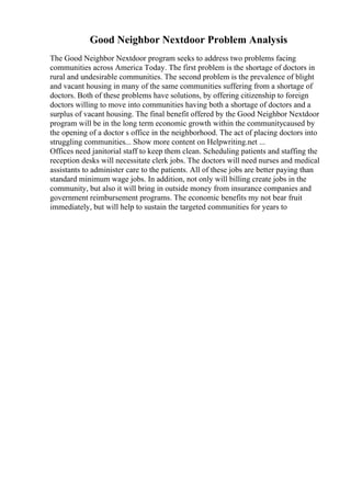 Good Neighbor Nextdoor Problem Analysis
The Good Neighbor Nextdoor program seeks to address two problems facing
communities across America Today. The first problem is the shortage of doctors in
rural and undesirable communities. The second problem is the prevalence of blight
and vacant housing in many of the same communities suffering from a shortage of
doctors. Both of these problems have solutions, by offering citizenship to foreign
doctors willing to move into communities having both a shortage of doctors and a
surplus of vacant housing. The final benefit offered by the Good Neighbor Nextdoor
program will be in the long term economic growth within the communitycaused by
the opening of a doctor s office in the neighborhood. The act of placing doctors into
struggling communities... Show more content on Helpwriting.net ...
Offices need janitorial staff to keep them clean. Scheduling patients and staffing the
reception desks will necessitate clerk jobs. The doctors will need nurses and medical
assistants to administer care to the patients. All of these jobs are better paying than
standard minimum wage jobs. In addition, not only will billing create jobs in the
community, but also it will bring in outside money from insurance companies and
government reimbursement programs. The economic benefits my not bear fruit
immediately, but will help to sustain the targeted communities for years to
 