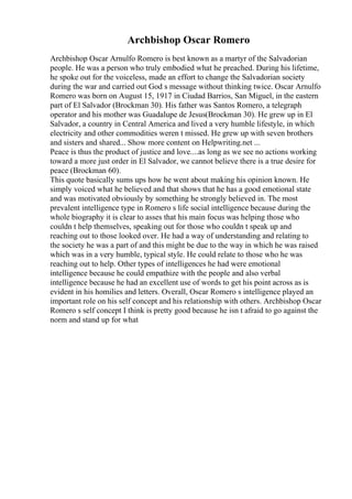 Archbishop Oscar Romero
Archbishop Oscar Arnulfo Romero is best known as a martyr of the Salvadorian
people. He was a person who truly embodied what he preached. During his lifetime,
he spoke out for the voiceless, made an effort to change the Salvadorian society
during the war and carried out God s message without thinking twice. Oscar Arnulfo
Romero was born on August 15, 1917 in Ciudad Barrios, San Miguel, in the eastern
part of El Salvador (Brockman 30). His father was Santos Romero, a telegraph
operator and his mother was Guadalupe de Jesus(Brockman 30). He grew up in El
Salvador, a country in Central America and lived a very humble lifestyle, in which
electricity and other commodities weren t missed. He grew up with seven brothers
and sisters and shared... Show more content on Helpwriting.net ...
Peace is thus the product of justice and love....as long as we see no actions working
toward a more just order in El Salvador, we cannot believe there is a true desire for
peace (Brockman 60).
This quote basically sums ups how he went about making his opinion known. He
simply voiced what he believed and that shows that he has a good emotional state
and was motivated obviously by something he strongly believed in. The most
prevalent intelligence type in Romero s life social intelligence because during the
whole biography it is clear to asses that his main focus was helping those who
couldn t help themselves, speaking out for those who couldn t speak up and
reaching out to those looked over. He had a way of understanding and relating to
the society he was a part of and this might be due to the way in which he was raised
which was in a very humble, typical style. He could relate to those who he was
reaching out to help. Other types of intelligences he had were emotional
intelligence because he could empathize with the people and also verbal
intelligence because he had an excellent use of words to get his point across as is
evident in his homilies and letters. Overall, Oscar Romero s intelligence played an
important role on his self concept and his relationship with others. Archbishop Oscar
Romero s self concept I think is pretty good because he isn t afraid to go against the
norm and stand up for what
 