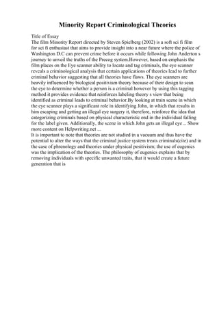 Minority Report Criminological Theories
Title of Essay
The film Minority Report directed by Steven Spielberg (2002) is a soft sci fi film
for sci fi enthusiast that aims to provide insight into a near future where the police of
Washington D.C can prevent crime before it occurs while following John Anderton s
journey to unveil the truths of the Precog system.However, based on emphasis the
film places on the Eye scanner ability to locate and tag criminals, the eye scanner
reveals a criminological analysis that certain applications of theories lead to further
criminal behavior suggesting that all theories have flaws. The eye scanners are
heavily influenced by biological positivism theory because of their design to scan
the eye to determine whether a person is a criminal however by using this tagging
method it provides evidence that reinforces labeling theory s view that being
identified as criminal leads to criminal behavior.By looking at train scene in which
the eye scanner plays a significant role in identifying John, in which that results in
him escaping and getting an illegal eye surgery it, therefore, reinforce the idea that
categorizing criminals based on physical characteristic end in the individual falling
for the label given. Additionally, the scene in which John gets an illegal eye... Show
more content on Helpwriting.net ...
It is important to note that theories are not studied in a vacuum and thus have the
potential to alter the ways that the criminal justice system treats criminals(cite) and in
the case of phrenology and theories under physical positivism; the use of eugenics
was the implication of the theories. The philosophy of eugenics explains that by
removing individuals with specific unwanted traits, that it would create a future
generation that is
 