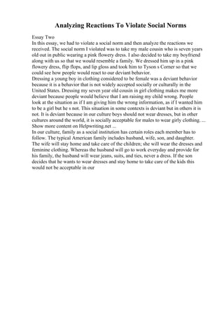 Analyzing Reactions To Violate Social Norms
Essay Two
In this essay, we had to violate a social norm and then analyze the reactions we
received. The social norm I violated was to take my male cousin who is seven years
old out in public wearing a pink flowery dress. I also decided to take my boyfriend
along with us so that we would resemble a family. We dressed him up in a pink
flowery dress, flip flops, and lip gloss and took him to Tyson s Corner so that we
could see how people would react to our deviant behavior.
Dressing a young boy in clothing considered to be female was a deviant behavior
because it is a behavior that is not widely accepted socially or culturally in the
United States. Dressing my seven year old cousin in girl clothing makes me more
deviant because people would believe that I am raising my child wrong. People
look at the situation as if I am giving him the wrong information, as if I wanted him
to be a girl but he s not. This situation in some contexts is deviant but in others it is
not. It is deviant because in our culture boys should not wear dresses, but in other
cultures around the world, it is socially acceptable for males to wear girly clothing. ...
Show more content on Helpwriting.net ...
In our culture, family as a social institution has certain roles each member has to
follow. The typical American family includes husband, wife, son, and daughter.
The wife will stay home and take care of the children; she will wear the dresses and
feminine clothing. Whereas the husband will go to work everyday and provide for
his family, the husband will wear jeans, suits, and ties, never a dress. If the son
decides that he wants to wear dresses and stay home to take care of the kids this
would not be acceptable in our
 