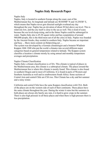 Naples Italy Research Paper
Naples Italy
Naples, Italy is located in southern Europe along the coast, east of the
Mediterranean Sea. Its longitude and latitude are 40.8450В° N and 14.2583В° E,
which means that Naples never gets directed sunlight overhead any day
throughout the year. Naples has an elevation of about 20 feet above sea level. This is
relatively low, and the city itself is close to the sea as well. This is kind of scary
because the sea levels keep rising, and in the future Naples could be submerged in
water. Naples Italy also is 45.28 square miles and has a population of around
960,000 people, this is the third most out of all the cities in Italy. Naples was founded
by the Ancient Greeks, they resided in southern Italy. Naples became an important
and busy ... Show more content on Helpwriting.net ...
The system was developed by a German climatologist and a botanist Wladimir
Koppen 1846 1940 who put the world s climates into several different major
categories based on general temperature related to latitude. The Koppen system
classifies a location s climate mostly by using annual and monthly temperature
averages and precipitation.
Naples Climate Classification
Naples Italy s climate classification is a CSA. This climate is typical of places in
the Mediterranean area, this climate is a subtropical climate. The places around the
Mediterranean Sea is where this climate is mostly found. This climate is also found
in southern Oregon and in most of California. It is found in parts of Western and
Southern Australia as well and in southwestern South Africa. Some sections of
Central Asia and central Chile are CSA too. This Climate has a dry and hot summer
and a rainy winter.
California and central Chile have the same Koppen classification with CSA. Both
of the places are on the western side of each of their continents. These places have
the same climate throughout the year. During the winter it rains but the summers in
both places are always dry barely any rain, it is hard to grow crops in the summer.
There is also high pressure in all these places and when there is high pressure there is
less precipitation.
 