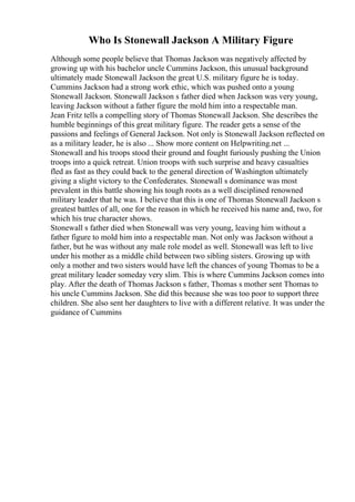 Who Is Stonewall Jackson A Military Figure
Although some people believe that Thomas Jackson was negatively affected by
growing up with his bachelor uncle Cummins Jackson, this unusual background
ultimately made Stonewall Jackson the great U.S. military figure he is today.
Cummins Jackson had a strong work ethic, which was pushed onto a young
Stonewall Jackson. Stonewall Jackson s father died when Jackson was very young,
leaving Jackson without a father figure the mold him into a respectable man.
Jean Fritz tells a compelling story of Thomas Stonewall Jackson. She describes the
humble beginnings of this great military figure. The reader gets a sense of the
passions and feelings of General Jackson. Not only is Stonewall Jackson reflected on
as a military leader, he is also ... Show more content on Helpwriting.net ...
Stonewall and his troops stood their ground and fought furiously pushing the Union
troops into a quick retreat. Union troops with such surprise and heavy casualties
fled as fast as they could back to the general direction of Washington ultimately
giving a slight victory to the Confederates. Stonewall s dominance was most
prevalent in this battle showing his tough roots as a well disciplined renowned
military leader that he was. I believe that this is one of Thomas Stonewall Jackson s
greatest battles of all, one for the reason in which he received his name and, two, for
which his true character shows.
Stonewall s father died when Stonewall was very young, leaving him without a
father figure to mold him into a respectable man. Not only was Jackson without a
father, but he was without any male role model as well. Stonewall was left to live
under his mother as a middle child between two sibling sisters. Growing up with
only a mother and two sisters would have left the chances of young Thomas to be a
great military leader someday very slim. This is where Cummins Jackson comes into
play. After the death of Thomas Jackson s father, Thomas s mother sent Thomas to
his uncle Cummins Jackson. She did this because she was too poor to support three
children. She also sent her daughters to live with a different relative. It was under the
guidance of Cummins
 