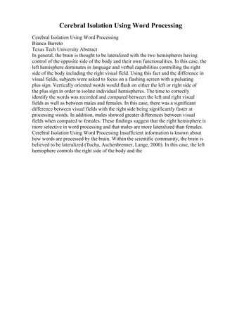 Cerebral Isolation Using Word Processing
Cerebral Isolation Using Word Processing
Bianca Barreto
Texas Tech University Abstract
In general, the brain is thought to be lateralized with the two hemispheres having
control of the opposite side of the body and their own functionalities. In this case, the
left hemisphere dominates in language and verbal capabilities controlling the right
side of the body including the right visual field. Using this fact and the difference in
visual fields, subjects were asked to focus on a flashing screen with a pulsating
plus sign. Vertically oriented words would flash on either the left or right side of
the plus sign in order to isolate individual hemispheres. The time to correctly
identify the words was recorded and compared between the left and right visual
fields as well as between males and females. In this case, there was a significant
difference between visual fields with the right side being significantly faster at
processing words. In addition, males showed greater differences between visual
fields when compared to females. These findings suggest that the right hemisphere is
more selective in word processing and that males are more lateralized than females.
Cerebral Isolation Using Word Processing Insufficient information is known about
how words are processed by the brain. Within the scientific community, the brain is
believed to be lateralized (Tucha, Aschenbrenner, Lange, 2000). In this case, the left
hemisphere controls the right side of the body and the
 