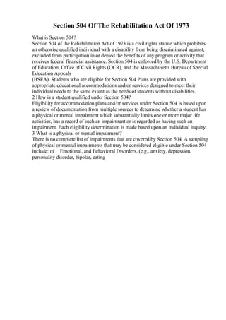 Section 504 Of The Rehabilitation Act Of 1973
What is Section 504?
Section 504 of the Rehabilitation Act of 1973 is a civil rights statute which prohibits
an otherwise qualified individual with a disability from being discriminated against,
excluded from participation in or denied the benefits of any program or activity that
receives federal financial assistance. Section 504 is enforced by the U.S. Department
of Education, Office of Civil Rights (OCR), and the Massachusetts Bureau of Special
Education Appeals
(BSEA). Students who are eligible for Section 504 Plans are provided with
appropriate educational accommodations and/or services designed to meet their
individual needs to the same extent as the needs of students without disabilities.
2 How is a student qualified under Section 504?
Eligibility for accommodation plans and/or services under Section 504 is based upon
a review of documentation from multiple sources to determine whether a student has
a physical or mental impairment which substantially limits one or more major life
activities, has a record of such an impairment or is regarded as having such an
impairment. Each eligibility determination is made based upon an individual inquiry.
3 What is a physical or mental impairment?
There is no complete list of impairments that are covered by Section 504. A sampling
of physical or mental impairments that may be considered eligible under Section 504
include: пѓ Emotional, and Behavioral Disorders, (e.g., anxiety, depression,
personality disorder, bipolar, eating
 