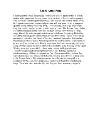 Lance Armstrong
Shunning in the United States today seems like a usual to people today. It usually
is done to the popular or famous groups but sometimes is done to ordinary people
who have done something extremely bad. Some reasons why to shun people would
be if a person commits a murder and got away with it or some cheats in a popular
sport by taking athletic enhancing drugs. Most shunning tends to go away after a
long time or after another person commits a worse crime. The Tour de France is just
one of the main races in the world that has been cheated on by the use of illegal
drugs. One of the main competitors in these races is Lance Armstrong. He is also
one of the main drugusers in these races as well. He won the Tour de France seven
consecutive times in a row. Some of the other riders and bystanders that watched
these races questioned Lance Armstrongs ability to win these races. Everyone knew
he was good but not that good. Finally it came out that Lance Armstrong had been
using EPO throughout his career. He finally admitted to using this drug on the Oprah
Winfrey show and it went viral.... Show more content on Helpwriting.net ...
The surprising thing about taking those trophies was that they were never
distributed to any of his rival competitors. One of the reasons bikers believe they
weren t distributed was because the list could probably go on forever of drug users
in the Tour de France. The problem was that the only way for young riders to
compete with the older, more experienced riders was to take athletic enhancing
drugs. The whole sport was ruined by this drug and there was no way to get it
 