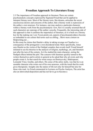 Freudian Approach To Literature Essay
2.3 The importance of Freudian approach in literature There are certain
psychoanalytic concepts expressed by Sigmund Freud that can be applied to
interpret literary texts. Most of the literary texts, like dreams, articulate the secret
unconscious desires and concerns of the author, that a literary work is expression of
the author s own neuroses. For instance, one may analyze a particular character
within a literary work from the psychoanalytic view, but it is usually assumed that all
such characters are outcrops of the author s psyche. Frequently, the interesting side of
this approach is that it confirms the importance of literature, as it is built on a literary
key for the making out. Lois Tyson points out, aspects of psychoanalysishave become
so embedded in our culture that terms such as sibling... Show more content on
Helpwriting.net ...
In this essay he claims that Hamlet s delay in taking revenge on Claudius is a
consequence of the protagonist s own disordered mind. More specifically, Jones
sees Hamlet as the victim of the Oedipal complex that reveals itself. Freud himself
initiated to use his theories to the analysis of religion, mythology, art, and literature
just after the turn of the century. In it he studied the main character, noting the
Oedipal effects behind the plot. The concern with literature quickly turned to the
writers themselves and to artists in general as he asked that why art exists and why
people create it. In that search he wrote essays on Dostoyevsky, Shakespeare,
Leonardo Vinci, Goethe, and others. His sense of the artist, lastly, was that he is an
unstable character who writes out of his own neuroses, with the result that his work
gives therapeutic. Insights into the nature of life not only for himself but also for
those who read. As Freud commented in Lectures on Psycho Analysis, The artist has
also an introverted disposition and has not far to go to become a
 