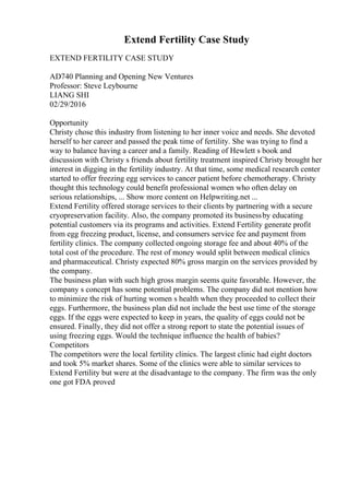 Extend Fertility Case Study
EXTEND FERTILITY CASE STUDY
AD740 Planning and Opening New Ventures
Professor: Steve Leybourne
LIANG SHI
02/29/2016
Opportunity
Christy chose this industry from listening to her inner voice and needs. She devoted
herself to her career and passed the peak time of fertility. She was trying to find a
way to balance having a career and a family. Reading of Hewlett s book and
discussion with Christy s friends about fertility treatment inspired Christy brought her
interest in digging in the fertility industry. At that time, some medical research center
started to offer freezing egg services to cancer patient before chemotherapy. Christy
thought this technology could benefit professional women who often delay on
serious relationships, ... Show more content on Helpwriting.net ...
Extend Fertility offered storage services to their clients by partnering with a secure
cryopreservation facility. Also, the company promoted its businessby educating
potential customers via its programs and activities. Extend Fertility generate profit
from egg freezing product, license, and consumers service fee and payment from
fertility clinics. The company collected ongoing storage fee and about 40% of the
total cost of the procedure. The rest of money would split between medical clinics
and pharmaceutical. Christy expected 80% gross margin on the services provided by
the company.
The business plan with such high gross margin seems quite favorable. However, the
company s concept has some potential problems. The company did not mention how
to minimize the risk of hurting women s health when they proceeded to collect their
eggs. Furthermore, the business plan did not include the best use time of the storage
eggs. If the eggs were expected to keep in years, the quality of eggs could not be
ensured. Finally, they did not offer a strong report to state the potential issues of
using freezing eggs. Would the technique influence the health of babies?
Competitors
The competitors were the local fertility clinics. The largest clinic had eight doctors
and took 5% market shares. Some of the clinics were able to similar services to
Extend Fertility but were at the disadvantage to the company. The firm was the only
one got FDA proved
 