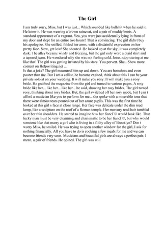The Girl
I am truly sorry, Miss, but I was just... Which sounded like bullshit when he said it.
He knew it. He was wearing a brown raincoat, and a pair of muddy boots. A
standard appearance of a vagrant. Yea, you were just accidentally lying in front of
my door and slept for an entire two hours? That is convincing. The girl didn t buy
his apologize. She sniffed, folded her arms, with a disdainful expression on her
pretty face. Now, get lost! She shouted. He looked up at the sky, it was completely
dark. The alley became windy and freezing, but the girl only wore a plaid shirt and
a tapered jeans. He wondered why she was not feeling cold. Jesus, stop staring at me
like that! The girl was getting irritated by his stare. You pervert. She... Show more
content on Helpwriting.net ...
Is that a joke? The girl measured him up and down. You are homeless and even
poorer than me. But I am a cellist, he became excited, think about this I can be your
private soloist on your wedding. It will make you rosy. It will make you a rosy
bride. He grabbed the magazine from the girl and turned to various pages, A rosy
bride like her... like her... like her... he said, showing her rosy brides. The girl turned
rosy, thinking about rosy brides. But, the girl switched off her rosy mode, but I can t
afford a musician like you to perform for me... she spoke with a miserable tone that
there were almost tears poured out of her azure pupils. This was the first time he
looked at this girl s face at close range. Her face was delicate under the dim road
lamp, like a sculpture on the roof of a Roman temple. Her mercury read hair tumbled
over her thin shoulders. He started to imagine how her fiancГ© would look like. That
lucky man must be very charming and charismatic to be her fiancГ©, but why would
someone like that marry a girl who is living in a filthy alley of Brooklyn? Don t
worry Miss, he smiled. He was trying to open another window for the girl, I ask for
nothing financially. All you have to do is cooking a few meals for me and we can
become friends very soon. Musicians and beautiful girls are always a perfect pair, I
mean, a pair of friends. He opined. The girl was still
 