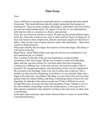 Time Essay
Time
Time is defined as a measured or measurable period, a continuum that lacks spatial
dimensions. This broad definition lacks the simple explanation that humans are
searching for. There are many scientists, philosophers, and thinkers who have tried to
put time into understanding terms. The aspects of time that we can understand are
only based on what we can perceive, observe, and calculate.
Every day we look at our watches or clocks. We plan our day around different times
of the day. Time tells us when to eat, when to sleep, and how long to do things for. If
time were based on these simple terms, then this mysterious enigma would not be in
debate. There are the issues of space and time; what is the relationship ... Show more
content on Helpwriting.net ...
When space and the universe began, the existence of time also began. This theory is
well known as the Big
Bang Theory. About fifteen billion years ago, the universe was comprised of very
hot compressed gas, as a fireball.
This is contrary to the idea of the universe beginning as a lump of matter
somewhere in the void of space. Matter was created as a result of the Big Bang.
Space and time was also created. So, with these ideas, time had a beginning.
Looking at it a different way, in the early universe, the normal concept of time is
uncertain. Our accepted perceptions, and calculations of time can t be explained all
the way back to the Big Bang. There is no way to define time in that era. This is
another way that time has a beginning; as far back as we can calculate. Space time
began at the same time. According to Hawking, you can t look at the universe using
general relativity without finding a big bang or something similar to that at the very
beginning. So what does time mean to people now? Time is different as you go
through time zones. Everyone has their own perception of time. Nobody is ever on
the same schedule, doing things exactly like another person. Even to go as far as
other galaxies and planets, time cannot be existing on the same terms. In short, time
is not absolute.
In the space time continuum, space bends whenever there is a mass. It s kind of like
a bowling ball hitting a
 