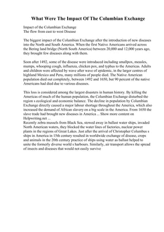 What Were The Impact Of The Columbian Exchange
Impact of the Columbian Exchange
The flow from east to west Disease
The biggest impact of the Columbian Exchange after the introduction of new diseases
into the North and South America. When the first Native Americans arrived across
the Bering land bridge (North South America) between 20,000 and 12,000 years ago,
they brought few diseases along with them.
Soon after 1492, some of the disease were introduced including smallpox, measles,
mumps, whooping cough, influenza, chicken pox, and typhus to the Americas. Adults
and children were affected by wave after wave of epidemic, in the larger centres of
highland Mexico and Peru, many millions of people died. The Native American
population died out completely, between 1492 and 1650, but 90 percent of the native
Americans had died due to various diseases.
This loss is considered among the largest disasters in human history. By killing the
Americas of much of the human population, the Columbian Exchange disturbed the
region s ecological and economic balance. The decline in population by Columbian
Exchange directly caused a major labour shortage throughout the America, which also
increased the demand of African slavery on a big scale in the America. From 1650 the
slave trade had brought new diseases in America ... Show more content on
Helpwriting.net ...
Recently zebra mussels from Black Sea, stowed away in ballast water ships, invaded
North American waters, they blocked the water lines of factories, nuclear power
plants in the regions of Great Lakes. Just after the arrival of Christopher Columbus s
ships in America in 15th century resulted in worldwide exchange of disease, crops
and animals in the 20th century practice of ships using water as ballast helped to
unite the formerly diverse world s harbours. Similarly, air transport allows the spread
of insects and diseases that would not easily survive
 