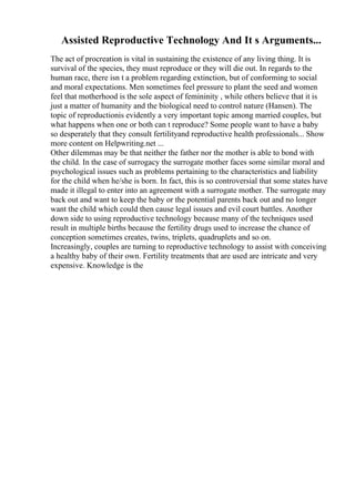 Assisted Reproductive Technology And It s Arguments...
The act of procreation is vital in sustaining the existence of any living thing. It is
survival of the species, they must reproduce or they will die out. In regards to the
human race, there isn t a problem regarding extinction, but of conforming to social
and moral expectations. Men sometimes feel pressure to plant the seed and women
feel that motherhood is the sole aspect of femininity , while others believe that it is
just a matter of humanity and the biological need to control nature (Hansen). The
topic of reproductionis evidently a very important topic among married couples, but
what happens when one or both can t reproduce? Some people want to have a baby
so desperately that they consult fertilityand reproductive health professionals... Show
more content on Helpwriting.net ...
Other dilemmas may be that neither the father nor the mother is able to bond with
the child. In the case of surrogacy the surrogate mother faces some similar moral and
psychological issues such as problems pertaining to the characteristics and liability
for the child when he/she is born. In fact, this is so controversial that some states have
made it illegal to enter into an agreement with a surrogate mother. The surrogate may
back out and want to keep the baby or the potential parents back out and no longer
want the child which could then cause legal issues and evil court battles. Another
down side to using reproductive technology because many of the techniques used
result in multiple births because the fertility drugs used to increase the chance of
conception sometimes creates, twins, triplets, quadruplets and so on.
Increasingly, couples are turning to reproductive technology to assist with conceiving
a healthy baby of their own. Fertility treatments that are used are intricate and very
expensive. Knowledge is the
 