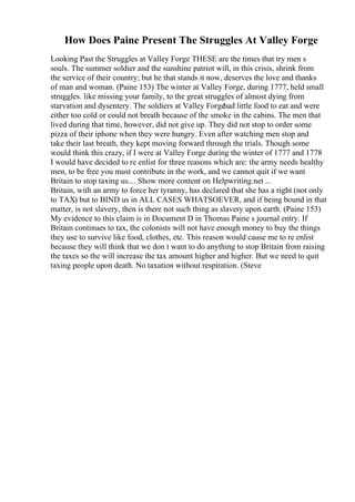How Does Paine Present The Struggles At Valley Forge
Looking Past the Struggles at Valley Forge THESE are the times that try men s
souls. The summer soldier and the sunshine patriot will, in this crisis, shrink from
the service of their country; but he that stands it now, deserves the love and thanks
of man and woman. (Paine 153) The winter at Valley Forge, during 1777, held small
struggles. like missing your family, to the great struggles of almost dying from
starvation and dysentery. The soldiers at Valley Forge
had little food to eat and were
either too cold or could not breath because of the smoke in the cabins. The men that
lived during that time, however, did not give up. They did not stop to order some
pizza of their iphone when they were hungry. Even after watching men stop and
take their last breath, they kept moving forward through the trials. Though some
would think this crazy, if I were at Valley Forge during the winter of 1777 and 1778
I would have decided to re enlist for three reasons which are: the army needs healthy
men, to be free you must contribute in the work, and we cannot quit if we want
Britain to stop taxing us.... Show more content on Helpwriting.net ...
Britain, with an army to force her tyranny, has declared that she has a right (not only
to TAX) but to BIND us in ALL CASES WHATSOEVER, and if being bound in that
matter, is not slavery, then is there not such thing as slavery upon earth. (Paine 153)
My evidence to this claim is in Document D in Thomas Paine s journal entry. If
Britain continues to tax, the colonists will not have enough money to buy the things
they use to survive like food, clothes, etc. This reason would cause me to re enlist
because they will think that we don t want to do anything to stop Britain from raising
the taxes so the will increase the tax amount higher and higher. But we need to quit
taxing people upon death. No taxation without respiration. (Steve
 