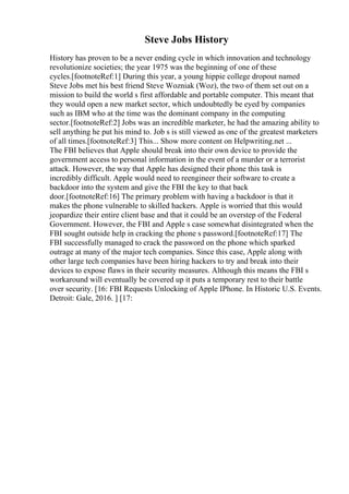 Steve Jobs History
History has proven to be a never ending cycle in which innovation and technology
revolutionize societies; the year 1975 was the beginning of one of these
cycles.[footnoteRef:1] During this year, a young hippie college dropout named
Steve Jobs met his best friend Steve Wozniak (Woz), the two of them set out on a
mission to build the world s first affordable and portable computer. This meant that
they would open a new market sector, which undoubtedly be eyed by companies
such as IBM who at the time was the dominant company in the computing
sector.[footnoteRef:2] Jobs was an incredible marketer, he had the amazing ability to
sell anything he put his mind to. Job s is still viewed as one of the greatest marketers
of all times.[footnoteRef:3] This... Show more content on Helpwriting.net ...
The FBI believes that Apple should break into their own device to provide the
government access to personal information in the event of a murder or a terrorist
attack. However, the way that Apple has designed their phone this task is
incredibly difficult. Apple would need to reengineer their software to create a
backdoor into the system and give the FBI the key to that back
door.[footnoteRef:16] The primary problem with having a backdoor is that it
makes the phone vulnerable to skilled hackers. Apple is worried that this would
jeopardize their entire client base and that it could be an overstep of the Federal
Government. However, the FBI and Apple s case somewhat disintegrated when the
FBI sought outside help in cracking the phone s password.[footnoteRef:17] The
FBI successfully managed to crack the password on the phone which sparked
outrage at many of the major tech companies. Since this case, Apple along with
other large tech companies have been hiring hackers to try and break into their
devices to expose flaws in their security measures. Although this means the FBI s
workaround will eventually be covered up it puts a temporary rest to their battle
over security. [16: FBI Requests Unlocking of Apple IPhone. In Historic U.S. Events.
Detroit: Gale, 2016. ] [17:
 