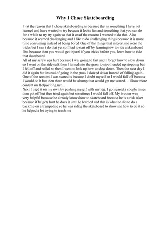 Why I Chose Skateboarding
First the reason that I chose skateboarding is because that is something I have not
learned and have wanted to try because it looks fun and something that you can do
for a while to try try again so that it on of the reasons I wanted to do that. Also
because it seemed challenging and I like to do challenging things because it is more
time consuming instead of being bored. One of the things that interest me were the
tricks but I can t do that yet so I had to start off by learninghow to ride a skateboard
first because then you would get injured if you tricks before you, learn how to ride
that skateboard.
All of my screw ups hurt because I was going to fast and I forgot how to slow down
so I went on the sidewalk then I turned into the grass to stop I ended up stopping but
I fell off and rolled so then I went to look up how to slow down. Then the next day I
did it again but instead of going in the grass I slowed down Instead of falling again..
One of the reasons I was scared is because I doubt myself so I would fall off because
I would do it but then there would be a bump that would get me scared. ... Show more
content on Helpwriting.net ...
Next I tried it on my own by pushing myself with my leg. I got scared a couple times
then got off but then tried again but sometimes I would fall off. My brother was
very helpful because he already knows how to skateboard because he is a risk taker
because if he gets hurt he does it until he learned and that is what he did to do a
backflip on a trampoline so he was riding the skateboard to show me how to do it so
he helped a lot trying to teach me
 