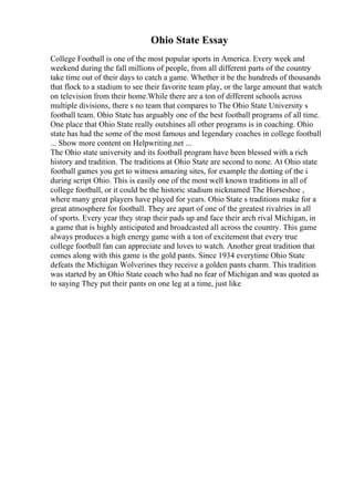 Ohio State Essay
College Football is one of the most popular sports in America. Every week and
weekend during the fall millions of people, from all different parts of the country
take time out of their days to catch a game. Whether it be the hundreds of thousands
that flock to a stadium to see their favorite team play, or the large amount that watch
on television from their home.While there are a ton of different schools across
multiple divisions, there s no team that compares to The Ohio State University s
football team. Ohio State has arguably one of the best football programs of all time.
One place that Ohio State really outshines all other programs is in coaching. Ohio
state has had the some of the most famous and legendary coaches in college football
... Show more content on Helpwriting.net ...
The Ohio state university and its football program have been blessed with a rich
history and tradition. The traditions at Ohio State are second to none. At Ohio state
football games you get to witness amazing sites, for example the dotting of the i
during script Ohio. This is easily one of the most well known traditions in all of
college football, or it could be the historic stadium nicknamed The Horseshoe ,
where many great players have played for years. Ohio State s traditions make for a
great atmosphere for football. They are apart of one of the greatest rivalries in all
of sports. Every year they strap their pads up and face their arch rival Michigan, in
a game that is highly anticipated and broadcasted all across the country. This game
always produces a high energy game with a ton of excitement that every true
college football fan can appreciate and loves to watch. Another great tradition that
comes along with this game is the gold pants. Since 1934 everytime Ohio State
defeats the Michigan Wolverines they receive a golden pants charm. This tradition
was started by an Ohio State coach who had no fear of Michigan and was quoted as
to saying They put their pants on one leg at a time, just like
 