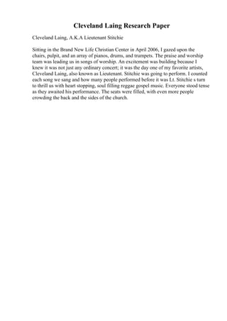 Cleveland Laing Research Paper
Cleveland Laing, A.K.A Lieutenant Stitchie
Sitting in the Brand New Life Christian Center in April 2006, I gazed upon the
chairs, pulpit, and an array of pianos, drums, and trumpets. The praise and worship
team was leading us in songs of worship. An excitement was building because I
knew it was not just any ordinary concert; it was the day one of my favorite artists,
Cleveland Laing, also known as Lieutenant. Stitchie was going to perform. I counted
each song we sang and how many people performed before it was Lt. Stitchie s turn
to thrill us with heart stopping, soul filling reggae gospel music. Everyone stood tense
as they awaited his performance. The seats were filled, with even more people
crowding the back and the sides of the church.
 