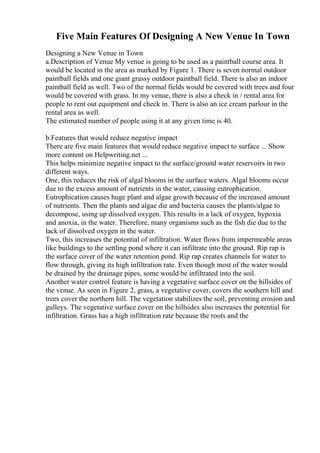 Five Main Features Of Designing A New Venue In Town
Designing a New Venue in Town
a.Description of Venue My venue is going to be used as a paintball course area. It
would be located in the area as marked by Figure 1. There is seven normal outdoor
paintball fields and one giant grassy outdoor paintball field. There is also an indoor
paintball field as well. Two of the normal fields would be covered with trees and four
would be covered with grass. In my venue, there is also a check in / rental area for
people to rent out equipment and check in. There is also an ice cream parlour in the
rental area as well.
The estimated number of people using it at any given time is 40.
b.Features that would reduce negative impact
There are five main features that would reduce negative impact to surface ... Show
more content on Helpwriting.net ...
This helps minimize negative impact to the surface/ground water reservoirs in two
different ways.
One, this reduces the risk of algal blooms in the surface waters. Algal blooms occur
due to the excess amount of nutrients in the water, causing eutrophication.
Eutrophication causes huge plant and algae growth because of the increased amount
of nutrients. Then the plants and algae die and bacteria causes the plants/algae to
decompose, using up dissolved oxygen. This results in a lack of oxygen, hypoxia
and anoxia, in the water. Therefore, many organisms such as the fish die due to the
lack of dissolved oxygen in the water.
Two, this increases the potential of infiltration. Water flows from impermeable areas
like buildings to the settling pond where it can infiltrate into the ground. Rip rap is
the surface cover of the water retention pond. Rip rap creates channels for water to
flow through, giving its high infiltration rate. Even though most of the water would
be drained by the drainage pipes, some would be infiltrated into the soil.
Another water control feature is having a vegetative surface cover on the hillsides of
the venue. As seen in Figure 2, grass, a vegetative cover, covers the southern hill and
trees cover the northern hill. The vegetation stabilizes the soil, preventing erosion and
gulleys. The vegetative surface cover on the hillsides also increases the potential for
infiltration. Grass has a high infiltration rate because the roots and the
 
