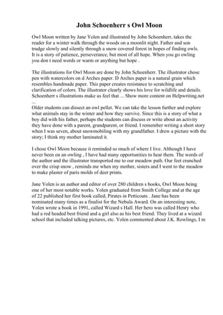 John Schoenherr s Owl Moon
Owl Moon written by Jane Yolen and illustrated by John Schoenherr, takes the
reader for a winter walk through the woods on a moonlit night. Father and son
trudge slowly and silently through a snow covered forest in hopes of finding owls.
It is a story of patience, perseverance, but most of all hope. When you go owling
you don t need words or warm or anything but hope .
The illustrations for Owl Moon are done by John Schoenherr. The illustrator chose
pen with watercolors on d Arches paper. D Arches paper is a natural grain which
resembles handmade paper. This paper creates resistance to scratching and
clarification of colors. The illustrator clearly shows his love for wildlife and details.
Schoenherr s illustrations make us feel that ... Show more content on Helpwriting.net
...
Older students can dissect an owl pellet. We can take the lesson further and explore
what animals stay in the winter and how they survive. Since this is a story of what a
boy did with his father, perhaps the students can discuss or write about an activity
they have done with a parent, grandparent, or friend. I remember writing a short story
when I was seven, about snowmobiling with my grandfather. I drew a picture with the
story; I think my mother laminated it.
I chose Owl Moon because it reminded so much of where I live. Although I have
never been on an owling , I have had many opportunities to hear them. The words of
the author and the illustrator transported me to our meadow path. Our feet crunched
over the crisp snow , reminds me when my mother, sisters and I went to the meadow
to make plaster of paris molds of deer prints.
Jane Yolen is an author and editor of over 280 children s books, Owl Moon being
one of her most notable works. Yolen graduated from Smith College and at the age
of 22 published her first book called, Pirates in Petticoats . Jane has been
nominated many times as a finalist for the Nebula Award. On an interesting note,
Yolen wrote a book in 1991, called Wizard s Hall. Her hero was called Henry who
had a red headed best friend and a girl also as his best friend. They lived at a wizard
school that included talking pictures, etc. Yolen commented about J.K. Rowlings, I m
 