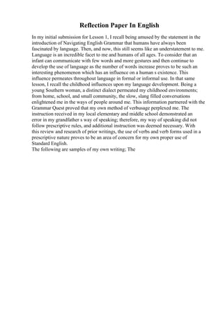 Reflection Paper In English
In my initial submission for Lesson 1, I recall being amused by the statement in the
introduction of Navigating English Grammar that humans have always been
fascinated by language. Then, and now, this still seems like an understatement to me.
Language is an incredible facet to me and humans of all ages. To consider that an
infant can communicate with few words and more gestures and then continue to
develop the use of language as the number of words increase proves to be such an
interesting phenomenon which has an influence on a human s existence. This
influence permeates throughout language in formal or informal use. In that same
lesson, I recall the childhood influences upon my language development. Being a
young Southern woman, a distinct dialect permeated my childhood environments;
from home, school, and small community, the slow, slang filled conversations
enlightened me in the ways of people around me. This information partnered with the
Grammar Quest proved that my own method of verbusage perplexed me. The
instruction received in my local elementary and middle school demonstrated an
error in my grandfather s way of speaking; therefore, my way of speaking did not
follow prescriptive rules, and additional instruction was deemed necessary. With
this review and research of prior writings, the use of verbs and verb forms used in a
prescriptive nature proves to be an area of concern for my own proper use of
Standard English.
The following are samples of my own writing; The
 