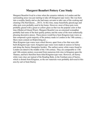Margaret Beaufort Pottery Case Study
Margaret Beaufort lived in a time when the ceramics industry in London and the
surrounding areas was just starting to take off (Kingston type ware). She was born
into a wealthy family and so she had many servants to take care of the cooking and
cleaning (The Red Queen..., 2013). At this time, many beautifully glazed jugs and
other pots were probably used in her home. However, most of these pots were
probably glazed with a green or yellow glaze as that was the popular color at that
time (Medieval Glazed Ware). Margaret Beaufort was an esteemed womanthat
probably had some of the best quality pottery and the some of the most asthetically
pleasing decorative pieces. These pieces would have been Kingston type wares as
that composed a great majority of the pottery made in London in the 14th century....
Show more content on Helpwriting.net ...
Most Kingston type wares were wheel thrown, apart from a few that were slab
built (Kingston type ware). Kingston type wares were made at sources in Surrey
and along the Surrey Hampshire borders. The earliest surrey white wares found in
London are dated to the middle of the 13th century. They are comparable to 13th
and 14th century pottery excavated from numerous kiln sites in Kingston upon the
Thames, and have therefore been titled Kingston type ware. However, all Surrey
white ware clays are typical of the Reading Beds, in the Farnham area of Surrey,
which is distant from Kingston, so the raw materials were probably delivered to this
area by cart or boat (Surrey
 