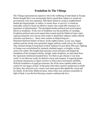 Feudalism In The Vikings
The Vikings represented an expansive risk to the wellbeing of individuals in Europe.
Rulers thought that it was increasingly hard to guard their subjects as sorted out
governments were torn separated. individuals started to swing to neighborhood
landed privileged people, or nobles, to ensure them. to survive, it wound up
noticeably critical to locate an effective master who could offer insurance as a
byproduct of administration. This prompted another political and social request
known as feudalism. At the core of feudalism was the possibility of vassalage.
Feudalism political and social request that created amid the Medieval times when
regal governments were not any more ready to shield their subjects; nobles offered
assurance and land as a... Show more content on Helpwriting.net ...
Horsemen had been hurlers of lances. In the eighth century, in any case, bigger
stallions and the stirrup were presented. bigger stallions could convey the weight.
They utilized stirrups to keep them on their stallions For just about 500 years, fighting
in Europe was overwhelmed by intensely shielded rangers, or knights, as they
came to be called. The knights had awesome social eminence and shaped the
foundation of the European nobility. Knight: under feudalism, an individual from
the vigorously reinforced mounted force. For them to get a bourse it was truly
costly. It was likewise costly for defensive layer and weapons. It required greater
investment and practice to figure out how to utilize these instruments skillfully.
With the breakdown of regal governments, the all the more capable nobles took
control of vast ranges of land. At the point when these masters needed men to battle
for them, they allowed every vassal a real estate parcel that upheld the vassal and
his family. In the Early Medieval times, when riches was construct essentially in
light of land, it was the best blessing a master could provide for a
 