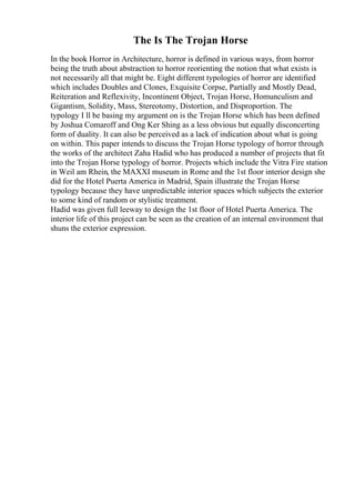 The Is The Trojan Horse
In the book Horror in Architecture, horror is defined in various ways, from horror
being the truth about abstraction to horror reorienting the notion that what exists is
not necessarily all that might be. Eight different typologies of horror are identified
which includes Doubles and Clones, Exquisite Corpse, Partially and Mostly Dead,
Reiteration and Reflexivity, Incontinent Object, Trojan Horse, Homunculism and
Gigantism, Solidity, Mass, Stereotomy, Distortion, and Disproportion. The
typology I ll be basing my argument on is the Trojan Horse which has been defined
by Joshua Comaroff and Ong Ker Shing as a less obvious but equally disconcerting
form of duality. It can also be perceived as a lack of indication about what is going
on within. This paper intends to discuss the Trojan Horse typology of horror through
the works of the architect Zaha Hadid who has produced a number of projects that fit
into the Trojan Horse typology of horror. Projects which include the Vitra Fire station
in Weil am Rhein, the MAXXI museum in Rome and the 1st floor interior design she
did for the Hotel Puerta America in Madrid, Spain illustrate the Trojan Horse
typology because they have unpredictable interior spaces which subjects the exterior
to some kind of random or stylistic treatment.
Hadid was given full leeway to design the 1st floor of Hotel Puerta America. The
interior life of this project can be seen as the creation of an internal environment that
shuns the exterior expression.
 