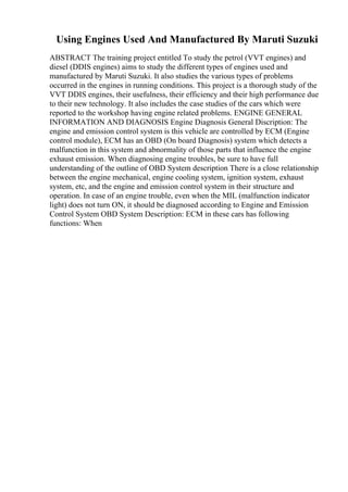Using Engines Used And Manufactured By Maruti Suzuki
ABSTRACT The training project entitled To study the petrol (VVT engines) and
diesel (DDIS engines) aims to study the different types of engines used and
manufactured by Maruti Suzuki. It also studies the various types of problems
occurred in the engines in running conditions. This project is a thorough study of the
VVT DDIS engines, their usefulness, their efficiency and their high performance due
to their new technology. It also includes the case studies of the cars which were
reported to the workshop having engine related problems. ENGINE GENERAL
INFORMATION AND DIAGNOSIS Engine Diagnosis General Discription: The
engine and emission control system is this vehicle are controlled by ECM (Engine
control module), ECM has an OBD (On board Diagnosis) system which detects a
malfunction in this system and abnormality of those parts that influence the engine
exhaust emission. When diagnosing engine troubles, be sure to have full
understanding of the outline of OBD System description There is a close relationship
between the engine mechanical, engine cooling system, ignition system, exhaust
system, etc, and the engine and emission control system in their structure and
operation. In case of an engine trouble, even when the MIL (malfunction indicator
light) does not turn ON, it should be diagnosed according to Engine and Emission
Control System OBD System Description: ECM in these cars has following
functions: When
 