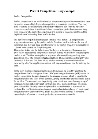 Perfect Competition Essay example
Perfect Competition
Perfect competition is an idealised market structure theory used in economics to show
the market under a high degree of competition given certain conditions. This essay
aims to outline the assumptions and distinctive features that form the perfectly
competitive model and how this model can be used to explain short term and long
term behaviour of a perfectly competitive firm aiming to maximise profits and the
implications of enhancing these profits further.
In a perfectly competitive market each firm is a Price Taker , i.e. the prices and
wages are determined by the market and the firm is so small relative to the size of
the market that they can have no influence over the market price. For a market to be
... Show more content on Helpwriting.net ...
This is also linked into the behaviour of the buyers in the market. Buyers are also
price takers because they can purchase as much as they wish without influencing the
market price. The final assumption is important when considering the long term
equilibrium price of a firm in perfect competition. This assumption is that entry into
the market is free and that there are no barriers to entry. Any costs incurred are
incurred by all of the suppliers; an entrant will pay no additional cost for entering the
firm.
In the short run the perfect competition equilibrium can be found by graphing the
marginal cost (MC), average total cost (ATC) and marginal revenue (MR) curves. In
perfect competition the price is equal to the average revenue, which is equal to the
marginal revenue and these are all constant, giving an infinitely elastic demand curve
for the firm. The demand curve is perfectly price elastic due to the homogeneity of
the products supplied, where each supplier, as a price taker, must focus on a single
price. Given this, the only choice a supplier has in the short run is how much to
produce. For profit maximisation to occur marginal costs (supply curve) must equal
marginal revenue (demand curve). Profit maximisation is assumed to mean the
maximisation of normal economic profit (i.e. revenue that covers the
 
