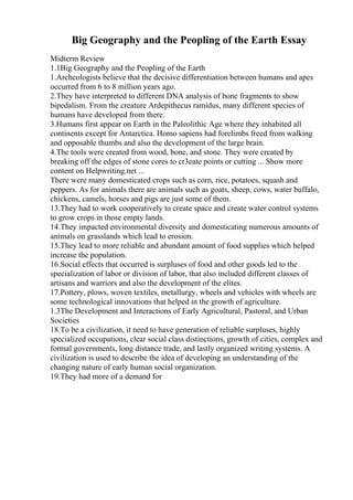 Big Geography and the Peopling of the Earth Essay
Midterm Review
1.1Big Geography and the Peopling of the Earth
1.Archeologists believe that the decisive differentiation between humans and apes
occurred from 6 to 8 million years ago.
2.They have interpreted to different DNA analysis of bone fragments to show
bipedalism. From the creature Ardepithecus ramidus, many different species of
humans have developed from there.
3.Humans first appear on Earth in the Paleolithic Age where they inhabited all
continents except for Antarctica. Homo sapiens had forelimbs freed from walking
and opposable thumbs and also the development of the large brain.
4.The tools were created from wood, bone, and stone. They were created by
breaking off the edges of stone cores to cr3eate points or cutting ... Show more
content on Helpwriting.net ...
There were many domesticated crops such as corn, rice, potatoes, squash and
peppers. As for animals there are animals such as goats, sheep, cows, water buffalo,
chickens, camels, horses and pigs are just some of them.
13.They had to work cooperatively to create space and create water control systems
to grow crops in those empty lands.
14.They impacted environmental diversity and domesticating numerous amounts of
animals on grasslands which lead to erosion.
15.They lead to more reliable and abundant amount of food supplies which helped
increase the population.
16.Social effects that occurred is surpluses of food and other goods led to the
specialization of labor or division of labor, that also included different classes of
artisans and warriors and also the development of the elites.
17.Pottery, plows, woven textiles, metallurgy, wheels and vehicles with wheels are
some technological innovations that helped in the growth of agriculture.
1.3The Development and Interactions of Early Agricultural, Pastoral, and Urban
Societies
18.To be a civilization, it need to have generation of reliable surpluses, highly
specialized occupations, clear social class distinctions, growth of cities, complex and
formal governments, long distance trade, and lastly organized writing systems. A
civilization is used to describe the idea of developing an understanding of the
changing nature of early human social organization.
19.They had more of a demand for
 