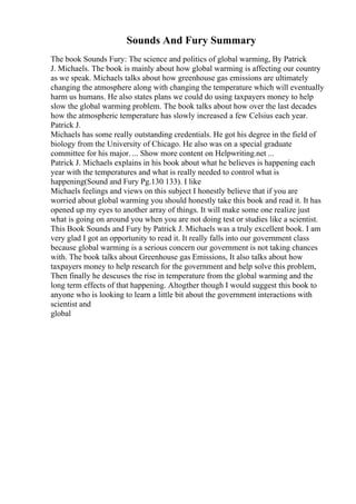 Sounds And Fury Summary
The book Sounds Fury: The science and politics of global warming, By Patrick
J. Michaels. The book is mainly about how global warming is affecting our country
as we speak. Michaels talks about how greenhouse gas emissions are ultimately
changing the atmosphere along with changing the temperature which will eventually
harm us humans. He also states plans we could do using taxpayers money to help
slow the global warming problem. The book talks about how over the last decades
how the atmospheric temperature has slowly increased a few Celsius each year.
Patrick J.
Michaels has some really outstanding credentials. He got his degree in the field of
biology from the University of Chicago. He also was on a special graduate
committee for his major. ... Show more content on Helpwriting.net ...
Patrick J. Michaels explains in his book about what he believes is happening each
year with the temperatures and what is really needed to control what is
happening(Sound and Fury Pg.130 133). I like
Michaels feelings and views on this subject I honestly believe that if you are
worried about global warming you should honestly take this book and read it. It has
opened up my eyes to another array of things. It will make some one realize just
what is going on around you when you are not doing test or studies like a scientist.
This Book Sounds and Fury by Patrick J. Michaels was a truly excellent book. I am
very glad I got an opportunity to read it. It really falls into our government class
because global warming is a serious concern our government is not taking chances
with. The book talks about Greenhouse gas Emissions, It also talks about how
taxpayers money to help research for the government and help solve this problem,
Then finally he descuses the rise in temperature from the global warming and the
long term effects of that happening. Altogther though I would suggest this book to
anyone who is looking to learn a little bit about the government interactions with
scientist and
global
 