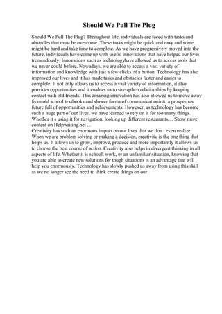 Should We Pull The Plug
Should We Pull The Plug? Throughout life, individuals are faced with tasks and
obstacles that must be overcome. These tasks might be quick and easy and some
might be hard and take time to complete. As we have progressively moved into the
future, individuals have come up with useful innovations that have helped our lives
tremendously. Innovations such as technologyhave allowed us to access tools that
we never could before. Nowadays, we are able to access a vast variety of
information and knowledge with just a few clicks of a button. Technology has also
improved our lives and it has made tasks and obstacles faster and easier to
complete. It not only allows us to access a vast variety of information, it also
provides opportunities and it enables us to strengthen relationships by keeping
contact with old friends. This amazing innovation has also allowed us to move away
from old school textbooks and slower forms of communicationinto a prosperous
future full of opportunities and achievements. However, as technology has become
such a huge part of our lives, we have learned to rely on it for too many things.
Whether it s using it for navigation, looking up different restaurants,... Show more
content on Helpwriting.net ...
Creativity has such an enormous impact on our lives that we don t even realize.
When we are problem solving or making a decision, creativity is the one thing that
helps us. It allows us to grow, improve, produce and more importantly it allows us
to choose the best course of action. Creativity also helps in divergent thinking in all
aspects of life. Whether it is school, work, or an unfamiliar situation, knowing that
you are able to create new solutions for tough situations is an advantage that will
help you enormously. Technology has slowly pushed us away from using this skill
as we no longer see the need to think create things on our
 