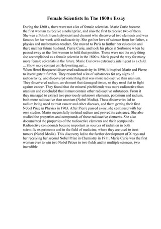 Female Scientists In The 1800 s Essay
During the 1800 s, there were not a lot of female scientists. Marie Curie became
the first woman to receive a nobel prize, and also the first to receive two of them.
She was a Polish French physicist and chemist who discovered two elements and was
famous for her work with radioactivity. She got her love of science from her father, a
physics and mathematics teacher. She moved to Paris to further her education and
there met her future husband, Pierre Curie, and took his place at Sorbonne when he
passed away as the first women to hold that position. Those were not the only thing
she accomplished as a female scientist in the 1800 s. Marie paved the way for many
more female scientists in the future. Marie Curiewas extremely intelligent as a child.
... Show more content on Helpwriting.net ...
When Henri Becquerel discovered radioactivity in 1896, it inspired Marie and Pierre
to investigate it further. They researched a lot of substances for any signs of
radioactivity, and discovered something that was more radioactive than uranium.
They discovered radium, an element that damaged tissue, so they used that to fight
against cancer. They found that the mineral pitchblende was more radioactive than
uranium and concluded that it must contain other radioactive substances. From it
they managed to extract two previously unknown elements, polonium and radium,
both more radioactive than uranium (Nobel Media). These discoveries led to
radium being used to treat cancer and other diseases, and them getting their first
Nobel Prize in Physics in 1903. After Pierre passed away, she continued with her
own studies. Marie successfully isolated radium and proved its existence. She also
studied the properties and compounds of these radioactive elements. She also
documented the properties of the radioactive elements and their compounds.
Radioactive compounds became important as sources of radiation in both
scientific experiments and in the field of medicine, where they are used to treat
tumors (Nobel Media). This discovery led to the further development of X rays and
her receiving her second Nobel Prize in Chemistry in 1911. Marie Curie was the first
woman ever to win two Nobel Prizes in two fields and in multiple sciences, two
incredible
 