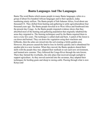 Bantu Languages And The Languages
Bantu The word Bantu which means people in many Bantu languages, refers to a
group of about five hundred African languages and to their speakers, today
numbering ninety million. The Bantu people of Sub Saharan Africa, lived about one
thousand CE. They shifted from hunting and gathering to settle agricultureabout four
thousand years ago. The Bantu people traveled in to West Africa and Southward into
the present day Congo. As the Bantu people migrated evidence shows that they
absorbed most of the hunting and gathering population that originally inhabited the
areas they migrated to. The farming techniques used by the Bantu required them to
move every few years. The technique is called slash and burn. A patch of the forest is
cut down and burned. They cut down the vegetation using their machetes and
billhooks, then the ashes are mixed into the soil creating a fertile garden area.
However, this process caused the land to lose its fertility quickly and is abandoned for
another plot in a new location. When they moved, the Bantu speakers shared their
skills with the people they met, adapted their methods to suit each new environment,
and learned new customs. They followed the Congo River through the rain forests.
There they farmed the riverbanks, the only place that received enough sunlight to
support agriculture. As they moved eastward into the savannas, they adapted their
techniques for herding goats and sheep to raising cattle. Passing through what is now
Kenya and
 