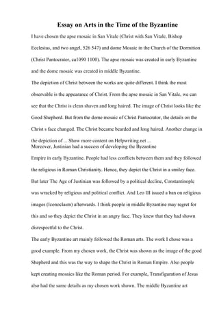 Essay on Arts in the Time of the Byzantine
I have chosen the apse mosaic in San Vitale (Christ with San Vitale, Bishop
Ecclesius, and two angel, 526 547) and dome Mosaic in the Church of the Dormition
(Christ Pantocrator, ca1090 1100). The apse mosaic was created in early Byzantine
and the dome mosaic was created in middle Byzantine.
The depiction of Christ between the works are quite different. I think the most
observable is the appearance of Christ. From the apse mosaic in San Vitale, we can
see that the Christ is clean shaven and long haired. The image of Christ looks like the
Good Shepherd. But from the dome mosaic of Christ Pantocrator, the details on the
Christ s face changed. The Christ became bearded and long haired. Another change in
the depiction of ... Show more content on Helpwriting.net ...
Moreover, Justinian had a success of developing the Byzantine
Empire in early Byzantine. People had less conflicts between them and they followed
the religious in Roman Christianity. Hence, they depict the Christ in a smiley face.
But later The Age of Justinian was followed by a political decline, Constantinople
was wracked by religious and political conflict. And Leo III issued a ban on religious
images (Iconoclasm) afterwards. I think people in middle Byzantine may regret for
this and so they depict the Christ in an angry face. They knew that they had shown
disrespectful to the Christ.
The early Byzantine art mainly followed the Roman arts. The work I chose was a
good example. From my chosen work, the Christ was shown as the image of the good
Shepherd and this was the way to shape the Christ in Roman Empire. Also people
kept creating mosaics like the Roman period. For example, Transfiguration of Jesus
also had the same details as my chosen work shown. The middle Byzantine art
 