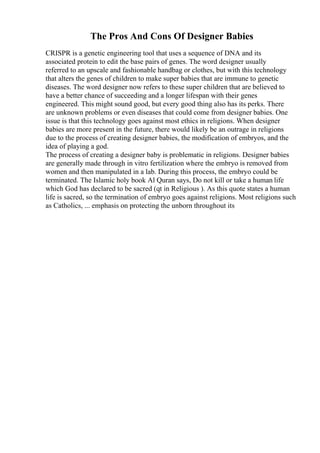 The Pros And Cons Of Designer Babies
CRISPR is a genetic engineering tool that uses a sequence of DNA and its
associated protein to edit the base pairs of genes. The word designer usually
referred to an upscale and fashionable handbag or clothes, but with this technology
that alters the genes of children to make super babies that are immune to genetic
diseases. The word designer now refers to these super children that are believed to
have a better chance of succeeding and a longer lifespan with their genes
engineered. This might sound good, but every good thing also has its perks. There
are unknown problems or even diseases that could come from designer babies. One
issue is that this technology goes against most ethics in religions. When designer
babies are more present in the future, there would likely be an outrage in religions
due to the process of creating designer babies, the modification of embryos, and the
idea of playing a god.
The process of creating a designer baby is problematic in religions. Designer babies
are generally made through in vitro fertilization where the embryo is removed from
women and then manipulated in a lab. During this process, the embryo could be
terminated. The Islamic holy book Al Quran says, Do not kill or take a human life
which God has declared to be sacred (qt in Religious ). As this quote states a human
life is sacred, so the termination of embryo goes against religions. Most religions such
as Catholics, ... emphasis on protecting the unborn throughout its
 