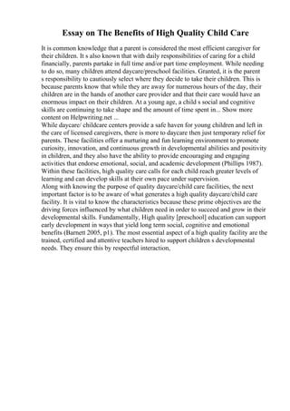 Essay on The Benefits of High Quality Child Care
It is common knowledge that a parent is considered the most efficient caregiver for
their children. It s also known that with daily responsibilities of caring for a child
financially, parents partake in full time and/or part time employment. While needing
to do so, many children attend daycare/preschool facilities. Granted, it is the parent
s responsibility to cautiously select where they decide to take their children. This is
because parents know that while they are away for numerous hours of the day, their
children are in the hands of another care provider and that their care would have an
enormous impact on their children. At a young age, a child s social and cognitive
skills are continuing to take shape and the amount of time spent in... Show more
content on Helpwriting.net ...
While daycare/ childcare centers provide a safe haven for young children and left in
the care of licensed caregivers, there is more to daycare then just temporary relief for
parents. These facilities offer a nurturing and fun learning environment to promote
curiosity, innovation, and continuous growth in developmental abilities and positivity
in children, and they also have the ability to provide encouraging and engaging
activities that endorse emotional, social, and academic development (Phillips 1987).
Within these facilities, high quality care calls for each child reach greater levels of
learning and can develop skills at their own pace under supervision.
Along with knowing the purpose of quality daycare/child care facilities, the next
important factor is to be aware of what generates a high quality daycare/child care
facility. It is vital to know the characteristics because these prime objectives are the
driving forces influenced by what children need in order to succeed and grow in their
developmental skills. Fundamentally, High quality [preschool] education can support
early development in ways that yield long term social, cognitive and emotional
benefits (Barnett 2005, p1). The most essential aspect of a high quality facility are the
trained, certified and attentive teachers hired to support children s developmental
needs. They ensure this by respectful interaction,
 