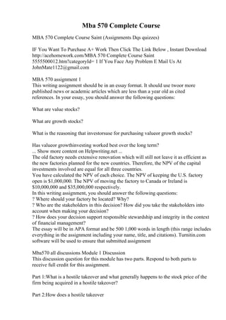 Mba 570 Complete Course
MBA 570 Complete Course Saint (Assignments Dqs quizzes)
IF You Want To Purchase A+ Work Then Click The Link Below , Instant Download
http://acehomework.com/MBA 570 Complete Course Saint
5555500012.htm?categoryId= 1 If You Face Any Problem E Mail Us At
JohnMate1122@gmail.com
MBA 570 assignment 1
This writing assignment should be in an essay format. It should use twoor more
published news or academic articles which are less than a year old as cited
references. In your essay, you should answer the following questions:
What are value stocks?
What are growth stocks?
What is the reasoning that investorsuse for purchasing valueor growth stocks?
Has valueor growthinvesting worked best over the long term?
... Show more content on Helpwriting.net ...
The old factory needs extensive renovation which will still not leave it as efficient as
the new factories planned for the new countries. Therefore, the NPV of the capital
investments involved are equal for all three countries.
You have calculated the NPV of each choice. The NPV of keeping the U.S. factory
open is $1,000,000. The NPV of moving the factory to Canada or Ireland is
$10,000,000 and $35,000,000 respectively.
In this writing assignment, you should answer the following questions:
? Where should your factory be located? Why?
? Who are the stakeholders in this decision? How did you take the stakeholders into
account when making your decision?
? How does your decision support responsible stewardship and integrity in the context
of financial management?
The essay will be in APA format and be 500 1,000 words in length (this range includes
everything in the assignment including your name, title, and citations). Turnitin.com
software will be used to ensure that submitted assignment
Mba570 all discussions Module 1 Discussion
This discussion question for this module has two parts. Respond to both parts to
receive full credit for this assignment.
Part 1:What is a hostile takeover and what generally happens to the stock price of the
firm being acquired in a hostile takeover?
Part 2:How does a hostile takeover
 
