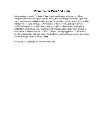 Police Power Pros And Cons
In my humble opinion, I believe police power has to adapt to the never ending
changes that society undergoes rapidly. Police power is the government s right and
power to set up and enforce laws to provide for the safety, health, and general welfare
of the people , (Hall, 2015, p. 7). Contrary to today s society, policepower was
established to provide safety and security to people at all costs and has played a
vital role in our criminal justice system, with pros and cons adding to its meaning.
In Jacobson v. Massachusetts 197 U.S. 11 (1905), strong support of civil liberties
was demonstrated as well as a strong demand for police protection, somewhat similar
to a double edge sword (Gostin, 2005).
According to Criminal Law and Procedure, the
 