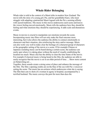 Whale Rider Belonging
Whale rider is told in the context of a Maori tribe in modern New Zealand. The
movie tells the story of a young girl, Pai, and her grandfather Karo, who must
struggle with adapting a patriarchal Maori legend with the Pai s seeming affinity
with sacred traditions. The music in this movie underscores each scene and leaves
the viewer feeling moved emotionally. Music tells the audience how they should be
feeling and what emotions they should be experiencing. It adds scale and dramatizes
events.
Music in movies is crucial to manipulate our emotions towards the scene.
Incorporating music into films will not only make the final outcome more
interesting, but it also allows the audience the ability to connect emotionally to
characters and their situation, also reinforcing the story and/or message. Music
can also work very well to make clear the heritage of a character/group of characters
or the geographic setting of the movie or a scene. If for example Chinese or
Japanese sounding music can be heard during a certain scene, the audience can
easily spot where it is taking place without the need of visually establishing the
location too much. Music also has the ability to clear the time frame of the movie.
For example if classical music is being heard in the film, the audience are able to
easily recognize that the movie is set in an older period of time. ... Show more content
on Helpwriting.net ...
Together, these sounds create a strong sense of place and enhance the message of
the film. The film s opening credits are on the blue of the sea with Pai s voiceover
setting the scene. The music has an eeriness which underscores what she is saying.
The film then cuts to shots of a woman in agony in hospital, accompanied by a
terrified husband. The music conveys the pain far more than does the
 