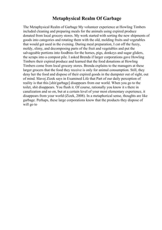 Metaphysical Realm Of Garbage
The Metaphysical Realm of Garbage My volunteer experience at Howling Timbers
included cleaning and preparing meals for the animals using expired produce
donated from local grocery stores. My work started with sorting the new shipments of
goods into categories and rotating them with the old, molding fruits and vegetables
that would get used in the evening. During meal preparation, I cut off the fuzzy,
moldy, slimy, and decomposing parts of the fruit and vegetables and put the
salvageable portions into foodbins for the horses, pigs, donkeys and sugar gliders,
the scraps into a compost pile. I asked Brenda if larger corporations gave Howling
Timbers their expired produce and learned that the food donations at Howling
Timbers come from local grocery stores. Brenda explains to the managers at these
larger grocers that the food they receive is only for animal consumption. Still, they
deny her the food and dispose of their expired goods in the dumpster out of sight, out
of mind. Slavoj Zizek says in Examined Life that Part of our daily perception of
reality is that this [shit/garbage] disappears from our world. When you go to the
toilet, shit disappears. You flush it. Of course, rationally you know it s there in
canalization and so on, but at a certain level of your most elementary experience, it
disappears from your world (Zizek, 2008). In a metaphorical sense, thoughts are like
garbage. Perhaps, these large corporations know that the products they dispose of
will go to
 