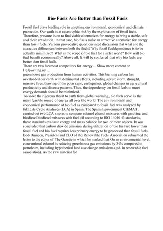 Bio-Fuels Are Better than Fossil Fuels
Fossil fuel plays leading role in upsetting environmental, economical and climate
protection. Our earth is at catastrophic risk by the exploitation of fossil fuels.
Therefore, pressure is on to find viable alternatives for energy to bring a stable, safe
and clean revolution. In that case, bio fuels make an attractive alternative for energy
than fossil fuels. Various provocative questions need discussion that what are the
attractive differences between both the fuels? Why fossil fueldependence is to be
actually minimized? What is the scope of bio fuel for a safer world? How will bio
fuel benefit economically? Above all, It will be conferred that why bio fuels are
better than fossil fuels.
There are two foremost competitors for energy ... Show more content on
Helpwriting.net ...
greenhouse gas production from human activities. This burning carbon has
overloaded our earth with detrimental effects, including severe storm, drought,
massive fires, thawing of the polar caps, earthquakes, global changes in agricultural
productivity and disease patterns. Thus, the dependency on fossil fuels to meet
energy demands should be minimized.
To solve the rigorous threat to earth from global warming, bio fuels serve as the
most feasible source of energy all over the world. The environmental and
economical performance of bio fuel as compared to fossil fuel was analyzed by
full Life Cycle Analyses (LCA) in Spain. The Spanish government CIEMAT,
carried out two LCA s so as to compare ethanol ethanol mixtures with gasoline, and
biodiesel biodiesel mixtures with fuel oil according to ISO 14040 43 standards,
these standards evaluate energy and mass balance for two or more objects. It was
concluded that carbon dioxide emission during utilization of bio fuel are lower than
fossil fuel and bio fuel requires less primary energy to be processed than fossil fuels.
Bob Dinneen, President and CEO of the Renewable Fuels Association submitted the
letter to the editor of The Gazette in which he marked that On an environmental level,
conventional ethanol is reducing greenhouse gas emissions by 34% compared to
petroleum, including hypothetical land use change emissions (qtd. in renewable fuel
association). As the raw material for
 