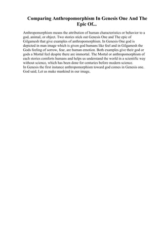 Comparing Anthropomorphism In Genesis One And The
Epic Of...
Anthropomorphism means the attribution of human characteristics or behavior to a
god, animal, or object. Two stories stick out Genesis One and The epic of
Gilgamesh that give examples of anthropomorphism. In Genesis One god is
depicted in man image which is given god humans like feel and in Gilgamesh the
Gods feeling of sorrow, fear, are human emotion. Both examples give their god or
gods a Mortal feel despite there are immortal. The Mortal or anthropomorphism of
each stories comforts humans and helps us understand the world in a scientific way
without science, which has been done for centuries before modern science.
In Genesis the first instance anthropomorphism toward god comes in Genesis one.
God said, Let us make mankind in our image,
 