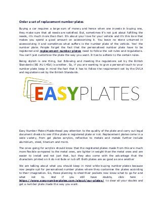 Order a set of replacement number plates
Buying a car requires a large sum of money and hence when one invests in buying one,
they make sure that all needs are satisfied. But, sometimes it’s not just about fulfilling the
needs, it’s much more than that. It’s about your love for your vehicle and it’s this love that
makes you spend a good amount on accessorizing it. You leave no stone unturned in
accessorizing it and sometimes what suffers is the number plate of the vehicle. Yes! the
number plate. People forget the fact that the personalised number plate have to be
registered and replacement number plates need to follow the set rules and regulations.
You can’t just customise the plate the way you want. It has to adhere to the certain rules.
Being stylish is one thing, but following and meeting the regulations set by the British
Standards (BS AU 145d) is another. So, if you are wanting to give a personal touch to your
number plate keep in mind the fact that it has to follow the requirement set by the DVLA
and regulations set by the British Standards.
Easy Number Plates Maidenhead pay attention to the quality of the plate and carry out legal
document checks to see if the plate is registered plate or not. Replacement plates come in a
wide variety, from gel plates acrylics, reflective to metals and metals further include
aluminium, steel, titanium and more.
The ones going for acrylics should know that the registered plates made from this are much
more flexible compared to the metal ones, are lighter in weight than the metal ones and are
easier to install and not just that, but they also come with the advantage that the
characters printed on it do not fade or rub off. Both plates are as good as one another
We are talking about what you should keep in mind while buying number plates because
now people opt for personalised number plates where they customise the plates according
to their imagination. So, those planning to shed their pockets now know what to go for and
what not to. And if you still have doubts, click here -
https://www.easynumberplates.com/about/our-plates/ to clear all your doubts and
get a number plate made the way you want.
 