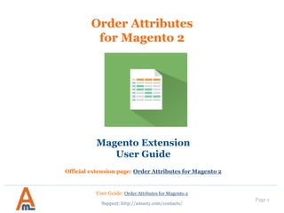 User Guide: Order Attrbutes for Magento 2
Page 1
Order Attributes
for Magento 2
Magento Extension
User Guide
Official extension page: Order Attributes for Magento 2
Support: http://amasty.com/contacts/
 