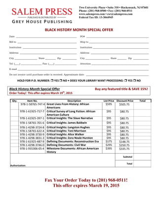  
 
 
 
 
 
BLACK HISTORY MONTH SPECIAL OFFER 
 
Date PO#
Bill to Ship to
Institution Institution
Address Address
City State Zip City State Zip
Tel: (____) Fax: (____) Attention
E-mail
Do not invoice until purchase order is received. Approximate date:
HOLD FOR P.O. NUMBER:  YES  NO • DOES YOUR LIBRARY WANT PROCESSING:  YES  NO 
Black History Month Special Offer                                           Buy any featured title & SAVE 15%! 
Order Today!  This offer expires March 19th
, 2015          
 
Qty.  Item No.  Description List Price  Discount Price Total
978‐1‐58765‐747‐4  Great Lives From History: African 
Americans 
$595  $505.75   
978‐1‐61925‐717‐7  Critical Survey of Long Fiction: African 
American Culture
$95  $80.75   
978‐1‐61925‐397‐1  Critical Insights: The Slave Narrative  $95  $80.75   
978‐1‐58765‐701‐6  Critical Insights: James Baldwin  $95  $80.75   
978‐1‐4298‐3724‐8  Critical Insights: Langston Hughes  $95  $80.75
978‐1‐58765‐622‐4  Critical Insights: Toni Morrison  $95  $80.75
978‐1‐4298‐3730‐9  Critical Insights: Alice Walker  $95  $80.75
978‐1‐4298‐3831‐3  Critical Insights: Zora Neale Hurston  $95  $80.75
978‐1‐61925‐487‐9  Defining Documents: Reconstruction Era  $175  $148.75
978‐1‐4298‐3746‐0  Defining Documents: Civil War  $295  $250.75
978‐1‐935306‐05‐4  Milestone Documents: African American 
History 
$395  $335.75   
   
Subtotal   
 
Authorization: 
 
Total   
 
 
Fax Your Order Today to (201) 968-0511!
This offer expires March 19, 2015
 
Two University Plaza • Suite 310 • Hackensack, NJ 07601
Phone: (201) 968-0500 • Fax: (201) 968-0511
www.salempress.com • csr@salempress.com
Federal Tax ID: 13-3044945
 