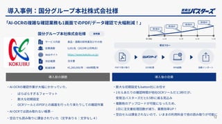 導⼊事例：国分グループ本社株式会社様
12
導⼊前の課題 導⼊後の効果
「AI-OCRの複雑な確認業務も1画⾯でのPDF/データ確認で⼤幅削減！」
‧AI-OCRの確認作業が⼤幅にかかっていた、
- ばらばらすぎるフォーマット
- 膨⼤な初期設定
- OCRツールとのPDFとの画⾯を⾏ったり来たりしての確認作業
‧AI-OCRでは読み取れない帳票…
‧空⽩でも読み取りに課⾦されていた（⽂字あり６：⽂字なし４）
‧膨⼤な初期設定もbatton社にお任せ
‧1セルあたりの確認時間が他社OCRツールだと3秒だが、
受発注バスターズだと0.5秒に減る⾒込み
‧複数枚のアップロードが可能になったため、
1⽇に注⽂書処理回数が減り、業務効率UP！
‧空⽩セルは課⾦されないので、いままの利⽤料⾦で倍の読み取りが可能に
PDFで受け取り OCR処理 RPA起動 ⾃動インポート
受注フロー
導⼊開始 3ヶ⽉ 7ヶ⽉
第1拠点
1ヶ⽉ 5ヶ⽉
第2拠点
第3拠点
第4拠点
国分グループ本社株式会社様 卸売業
サービス内容
従業員数
Webサイト
⾷品‧酒類の卸売業及びその他
5,051名（2023年12⽉時点）
https://www.kokubu.co.jp/
対応帳票 注⽂書
削減効果 ¥1,260,000/年 ：486時間/年
 