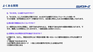 よくある質問
Q.「AI-OCR」とは違うものですか？
A.「AI-OCR」としての活⽤も可能ですが、AI-OCRでは補完できないフォーマットの統⼀や
マスタ変換‧⽂字変換などのデータ整形まで⾏う、注⽂書に特化したAI-OCR機能を内蔵しております。
Q.読み取り精度はどれくらいですか？
A.⼀般的なAI-OCRと同様に、活字であれば99％以上、⼿書きであれば80％程度の精度になります。で
すが、帳票ごとの特性もございますので、⼀度担当者にお⾒せください。
Q.⽂章内にある特定の⽂字を抽出できますか？
A.可能です。ただし、特定の⽂字には①特定の⾔葉②唯⼀のルール③箇所の固定のいずれが必要です
【例】
①"商品名"のみを出⼒する
②必ず数字13桁のJANコード ※他に13桁の数字が⽂中に⼊る場合は不可
③⽂章の2⾏⽬にある
 