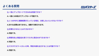 よくある質問
Q.⼀気にアップロードできるのは何枚ですか？
A.⼀度に100枚までアップロード可能です。
Q.１つのPDFに複数帳票が⼊っている場合、分割しないといけないですか？
A.分ける必要はありません。⾃動で分割されます。
Q.計算をさせることはできますか？
A.可能です。
Q.得意先名と商品名を⾒てマスタと突合せができますか？
A.可能です。
Q.マスタでエラーになった時、特定の値を出⼒することは可能ですか？
A.可能です。
 